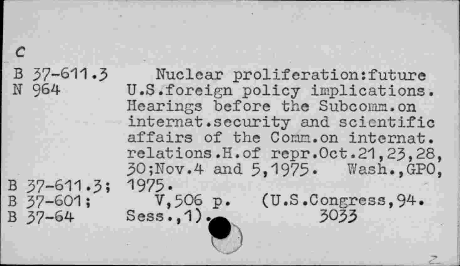 ﻿c
B 37-611.3
N 964
b 37-611.3;
B 37-601;
B 37-64
Nuclear proliferation:future U.S.foreign policy implications. Hearings before the Subcomm.on internat.security and scientific affairs of the Conn.on internat, relations.H.of repr.Oct.21,23,28, 30;Nov.4 and 5»1975* Wash.,GP0, 1975.
V,5O6 p. (U.S .Congress,94-. Sess.,1).A	3033
F)